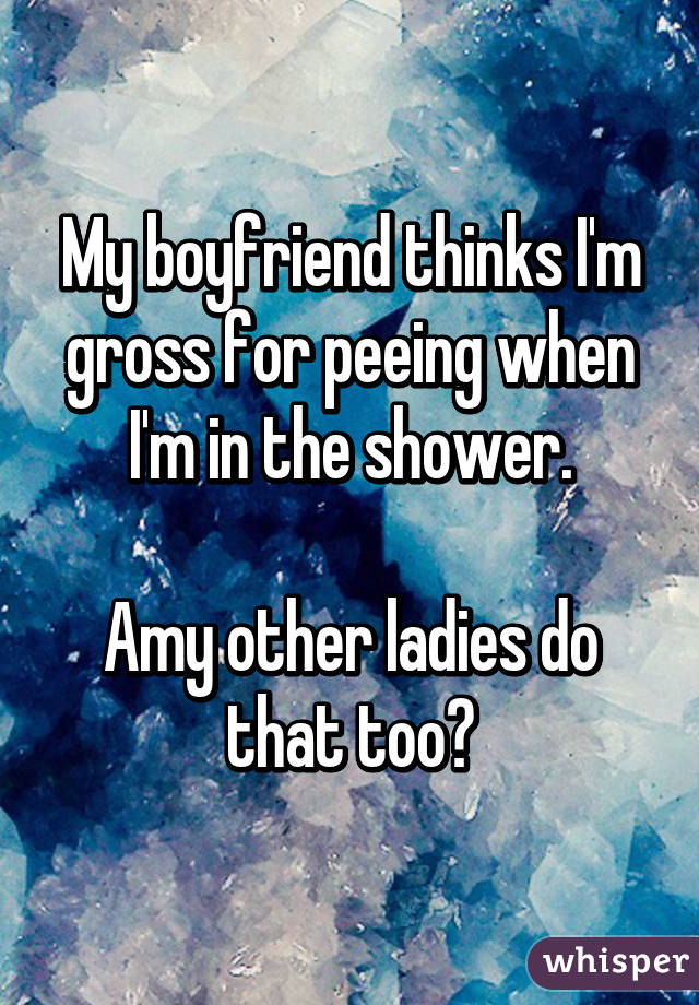 My boyfriend thinks I'm gross for peeing when I'm in the shower.

Amy other ladies do that too?