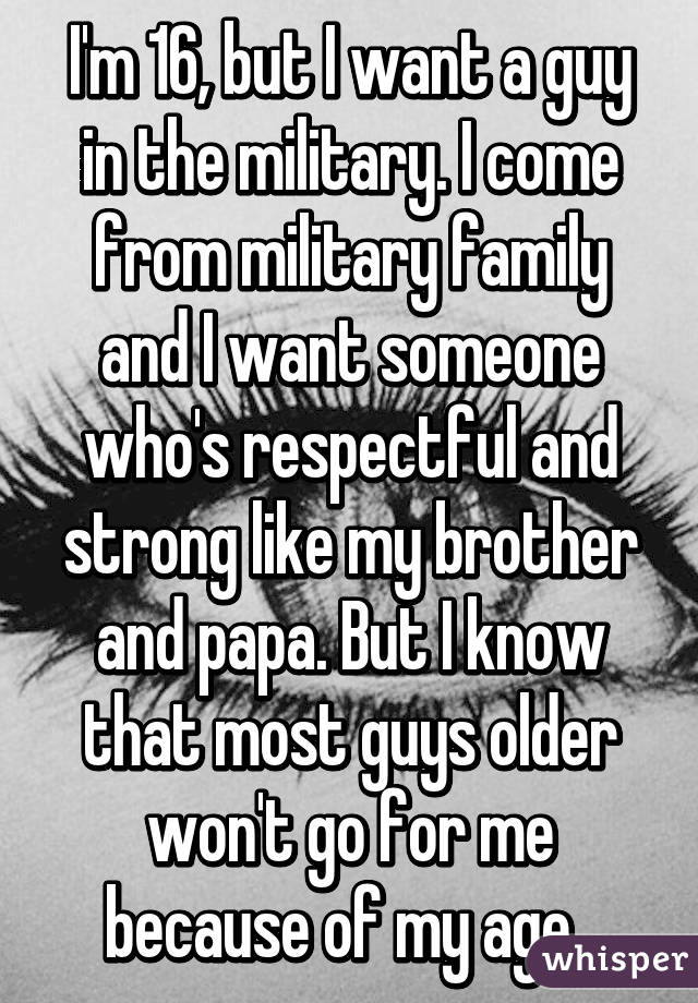 I'm 16, but I want a guy in the military. I come from military family and I want someone who's respectful and strong like my brother and papa. But I know that most guys older won't go for me because of my age. 