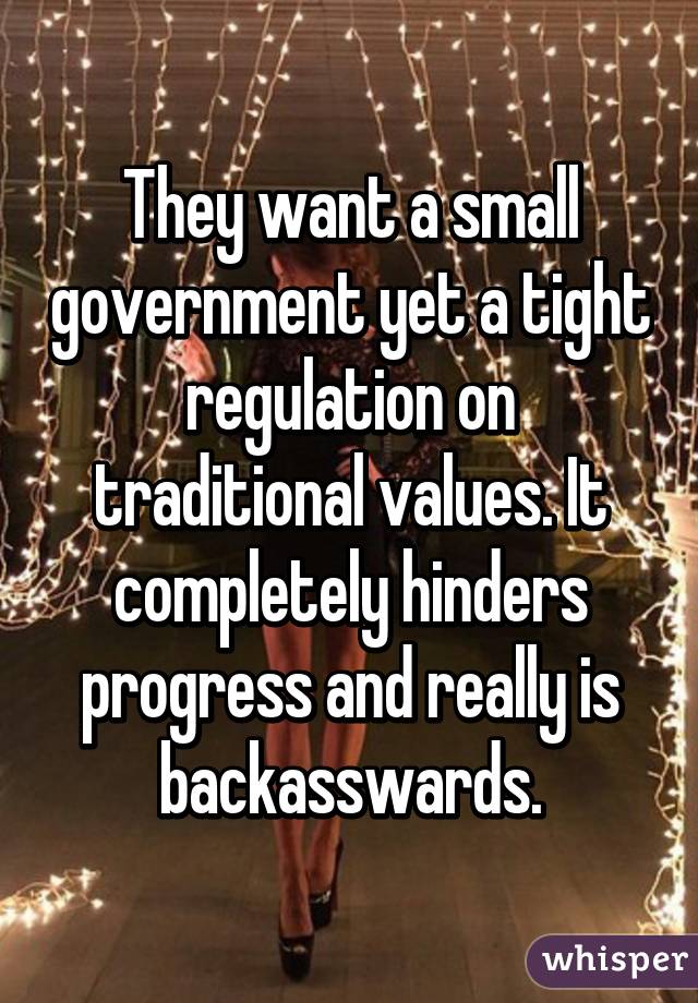 They want a small government yet a tight regulation on traditional values. It completely hinders progress and really is backasswards.