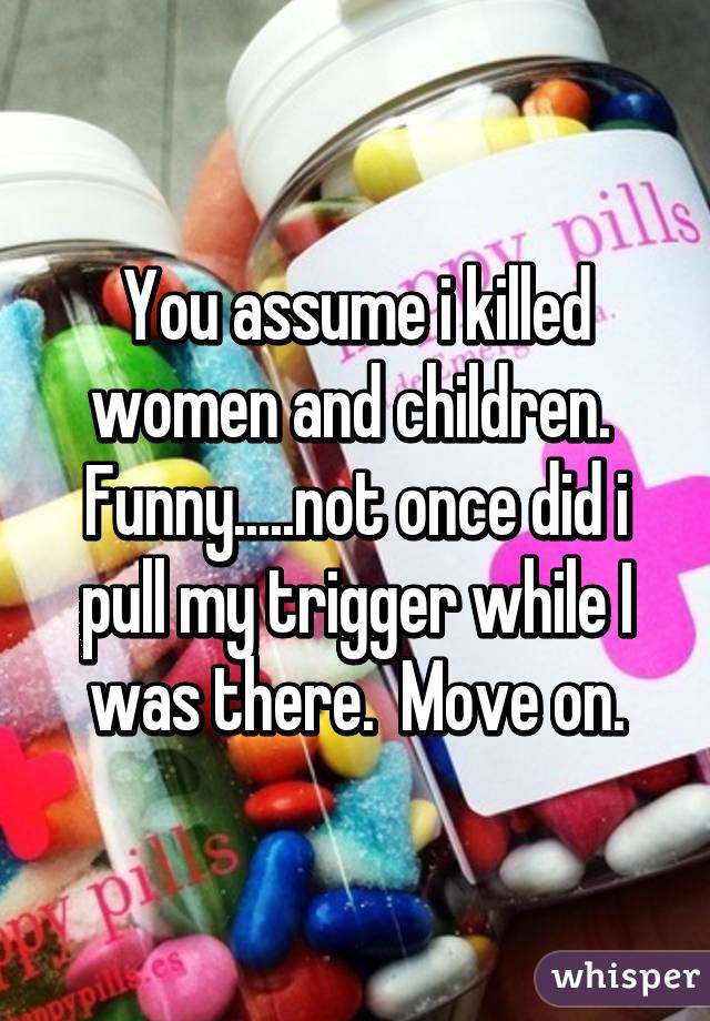 You assume i killed women and children.  Funny.....not once did i pull my trigger while I was there.  Move on.