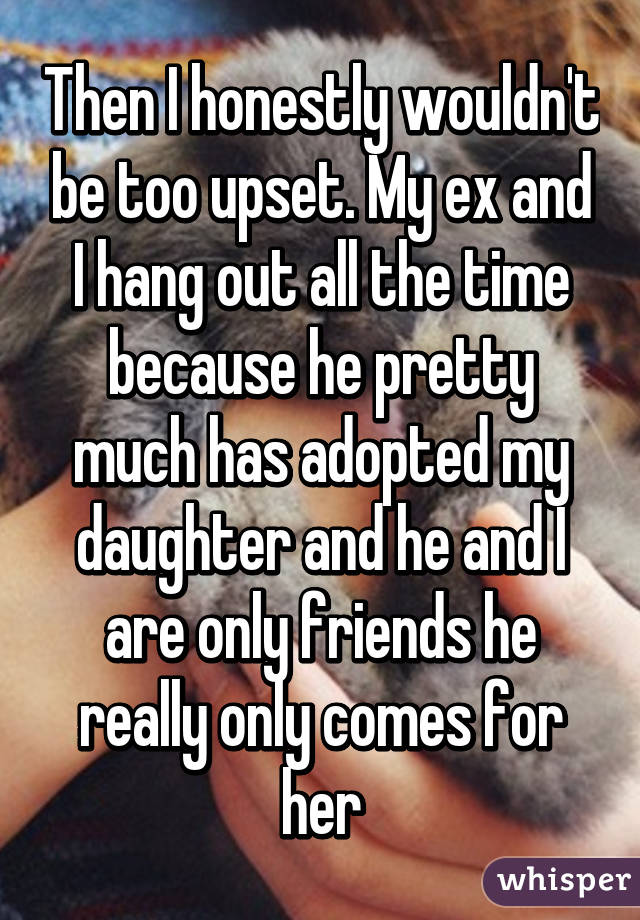 Then I honestly wouldn't be too upset. My ex and I hang out all the time because he pretty much has adopted my daughter and he and I are only friends he really only comes for her