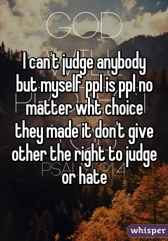 I can't judge anybody but myself ppl is ppl no matter wht choice they made it don't give other the right to judge or hate