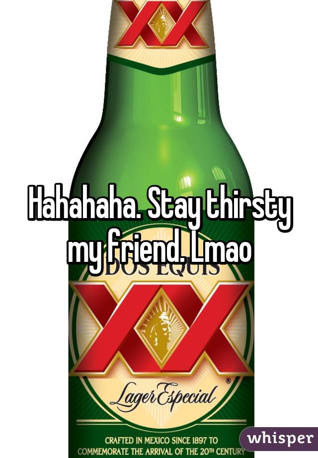 Hahahaha. Stay thirsty my friend. Lmao