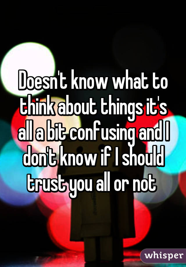 Doesn't know what to think about things it's all a bit confusing and I don't know if I should trust you all or not 