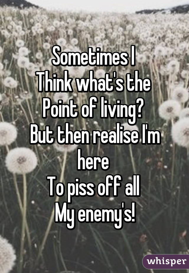 Sometimes I 
Think what's the 
Point of living? 
But then realise I'm here 
To piss off all 
My enemy's!