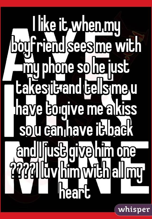 I like it when my boyfriend sees me with my phone so he just takes it and tells me u have to give me a kiss so u can have it back and I just give him one 😍☺️😘I luv him with all my heart 