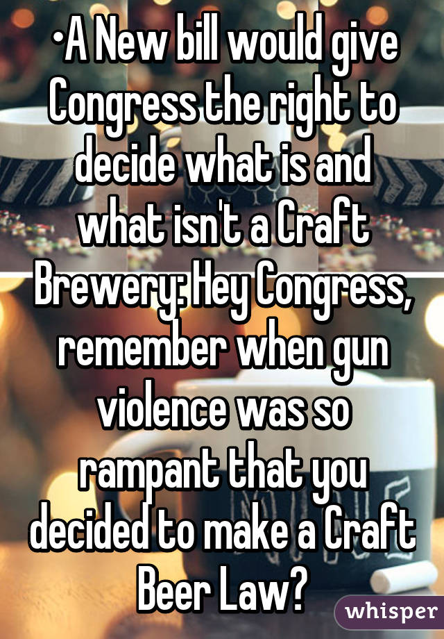 •A New bill would give Congress the right to decide what is and what isn't a Craft Brewery: Hey Congress, remember when gun violence was so rampant that you decided to make a Craft Beer Law?