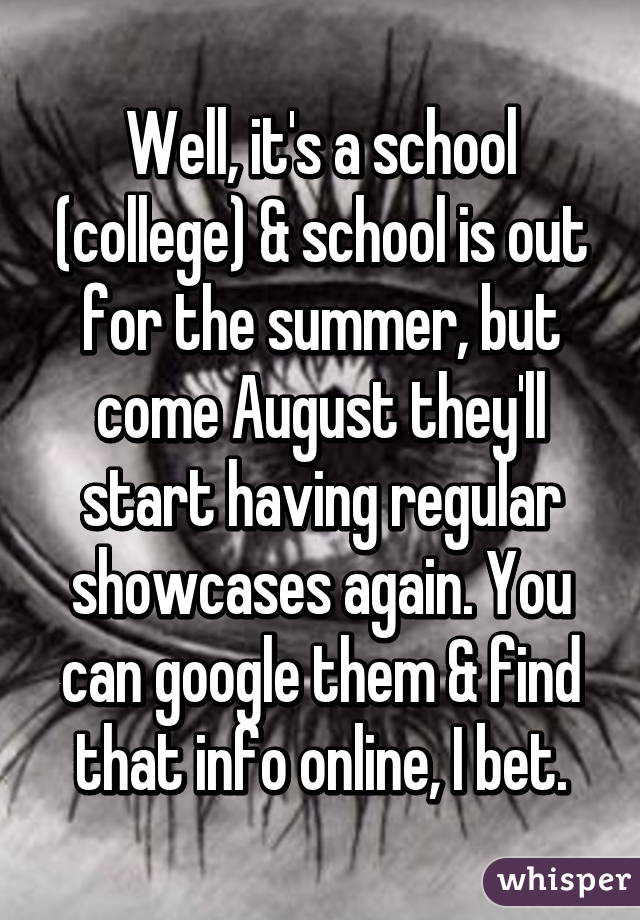 Well, it's a school (college) & school is out for the summer, but come August they'll start having regular showcases again. You can google them & find that info online, I bet.