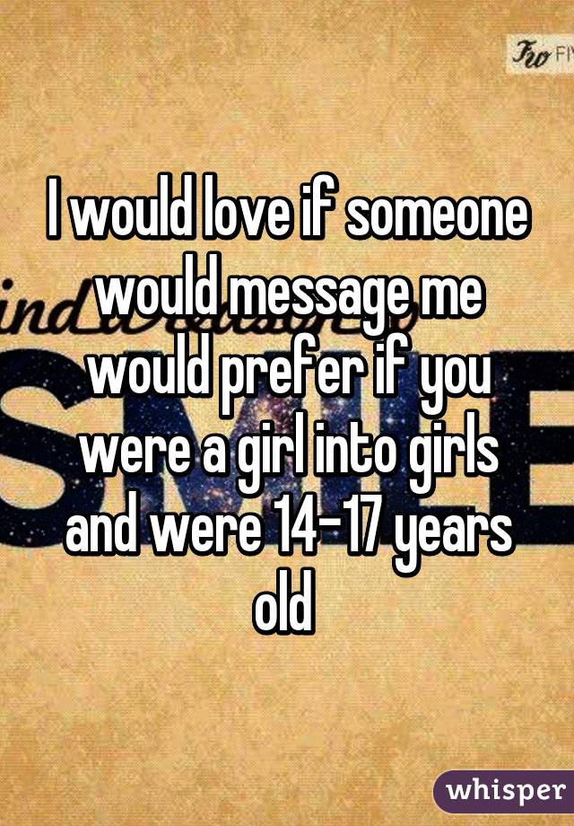 I would love if someone would message me would prefer if you were a girl into girls and were 14-17 years old 