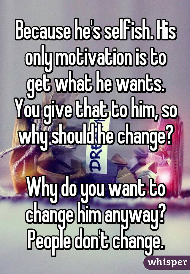 Because he's selfish. His only motivation is to get what he wants. You give that to him, so why should he change?

Why do you want to change him anyway? People don't change.