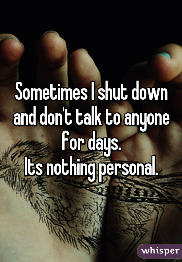 Sometimes I shut down and don't talk to anyone for days.
Its nothing personal.