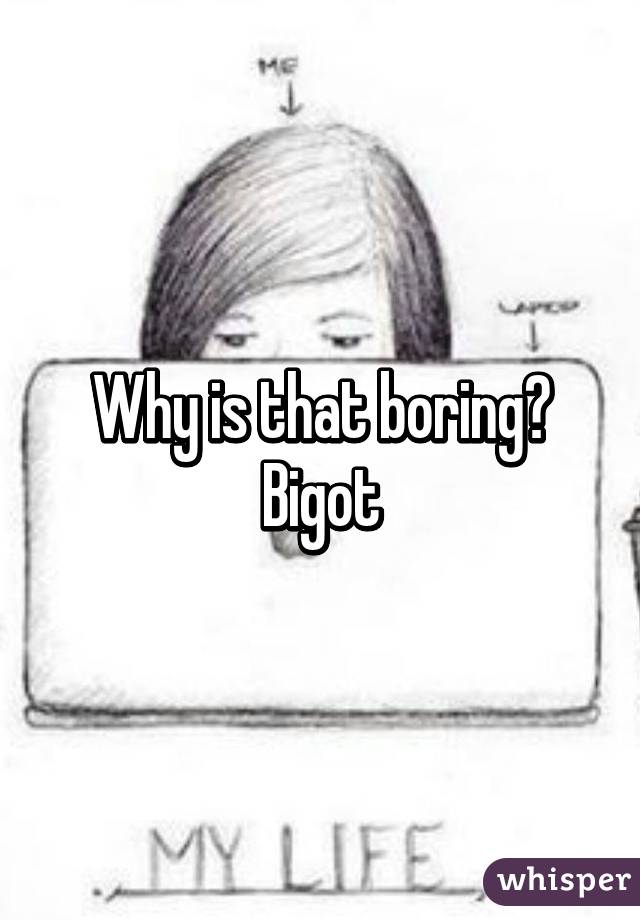 Why is that boring? Bigot