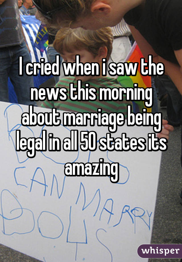 I cried when i saw the news this morning about marriage being legal in all 50 states its amazing
