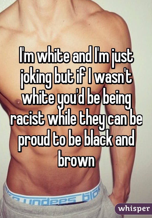 I'm white and I'm just joking but if I wasn't white you'd be being racist while they can be proud to be black and brown