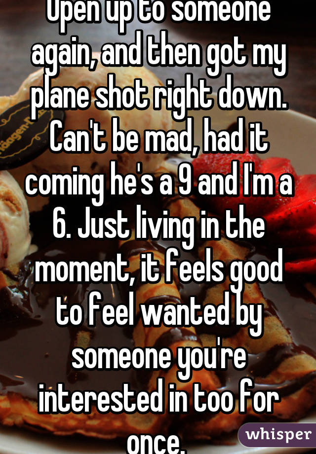 Open up to someone again, and then got my plane shot right down. Can't be mad, had it coming he's a 9 and I'm a 6. Just living in the moment, it feels good to feel wanted by someone you're interested in too for once. 