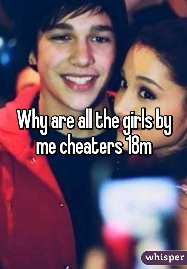 Why are all the girls by me cheaters 18m