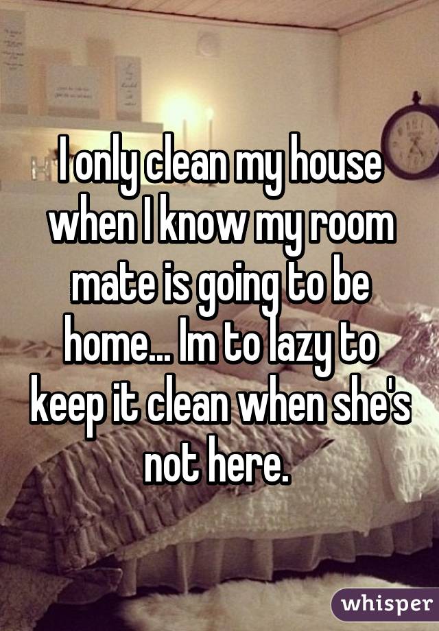 I only clean my house when I know my room mate is going to be home... Im to lazy to keep it clean when she's not here. 