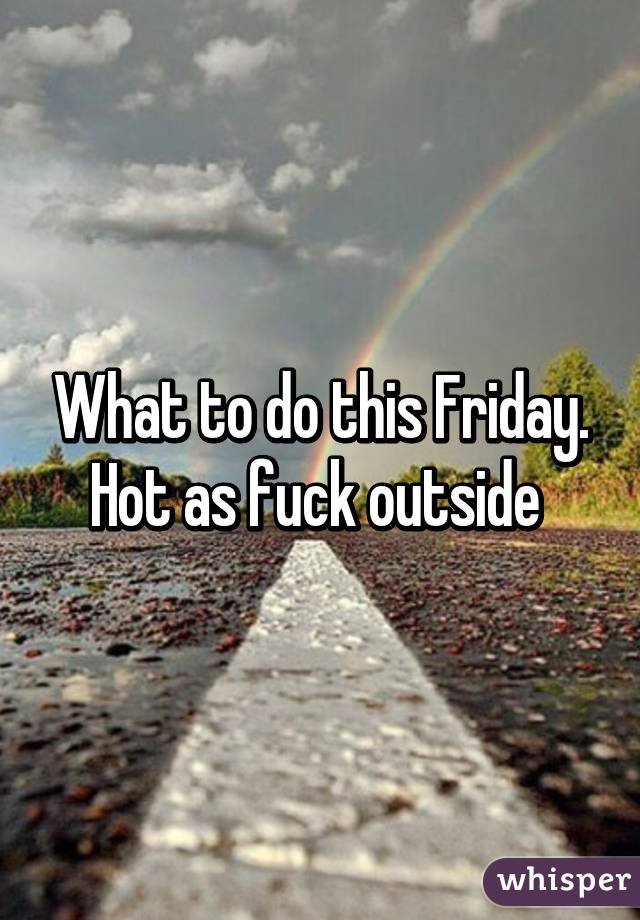 What to do this Friday. Hot as fuck outside 