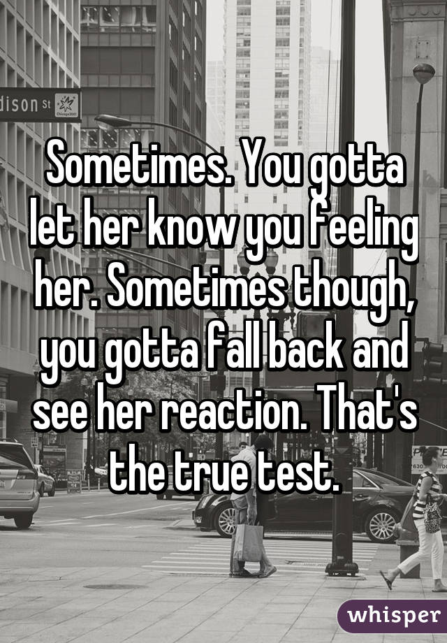 Sometimes. You gotta let her know you feeling her. Sometimes though, you gotta fall back and see her reaction. That's the true test.