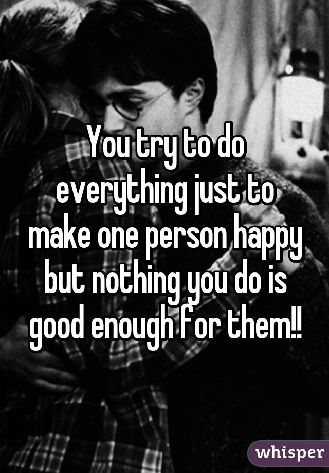 You try to do everything just to make one person happy but nothing you do is good enough for them!!