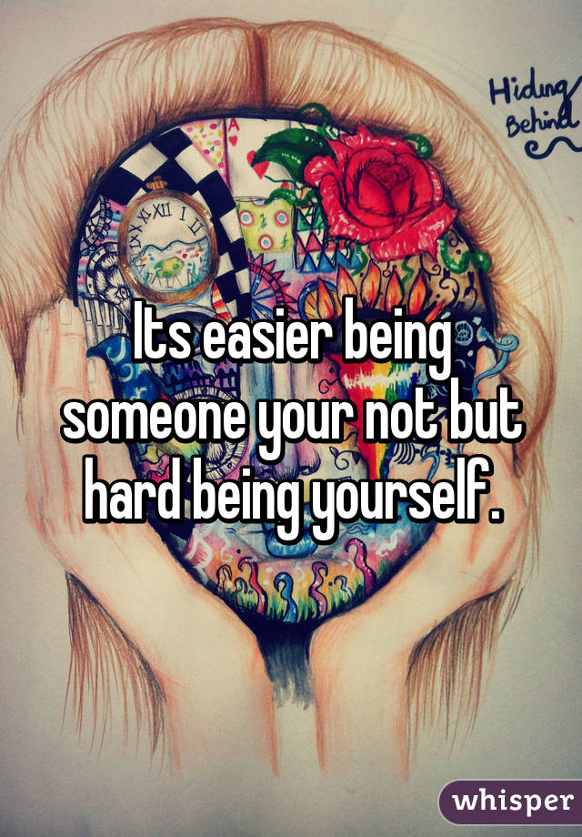 Its easier being someone your not but hard being yourself.