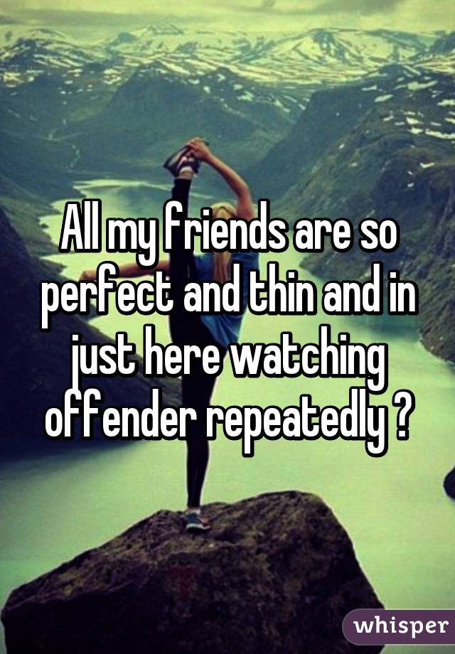 All my friends are so perfect and thin and in just here watching offender repeatedly 😕