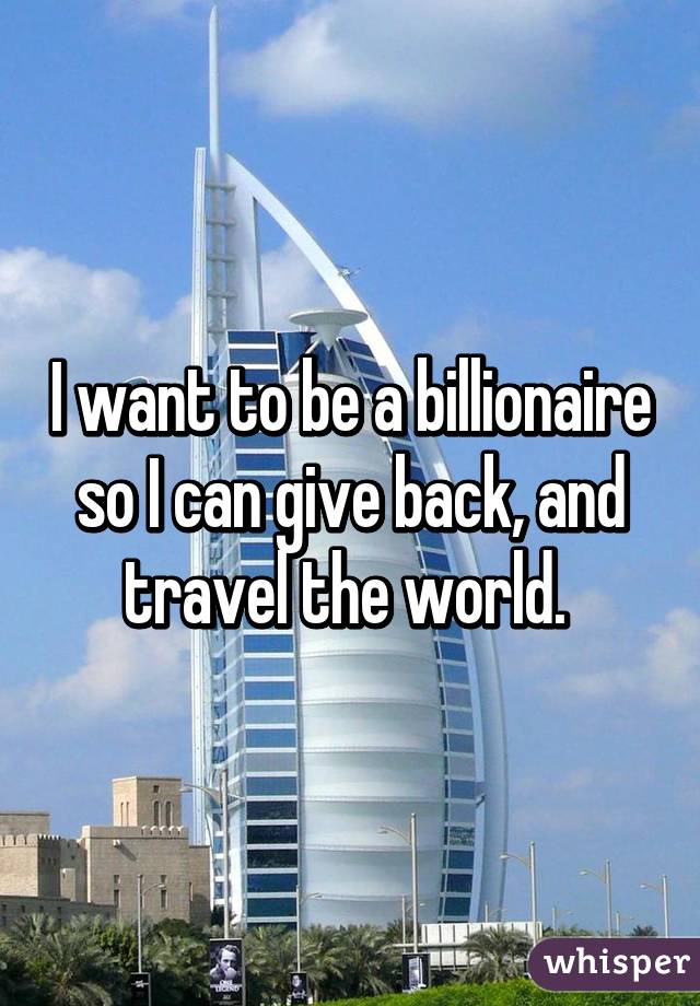 I want to be a billionaire so I can give back, and travel the world. 