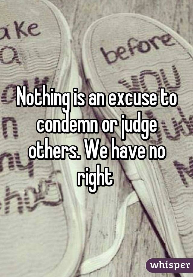 Nothing is an excuse to condemn or judge others. We have no right 