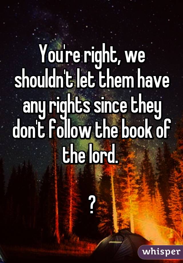 You're right, we shouldn't let them have any rights since they don't follow the book of the lord. 

👎
