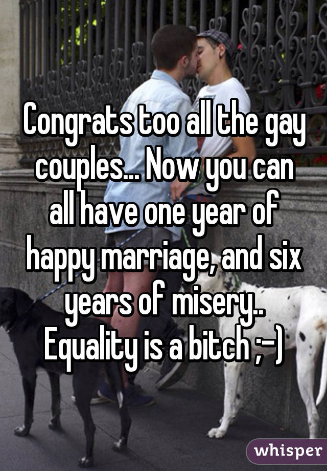 Congrats too all the gay couples... Now you can all have one year of happy marriage, and six years of misery.. Equality is a bitch ;-)