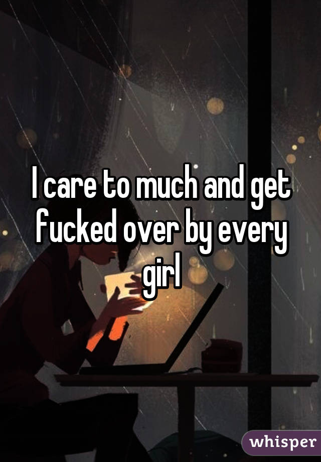 I care to much and get fucked over by every girl