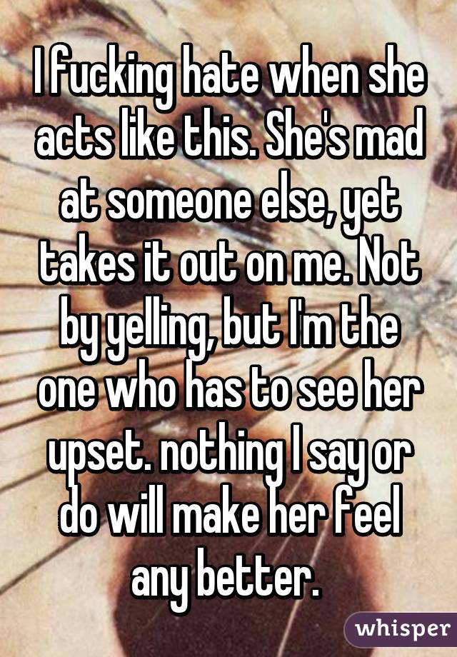 I fucking hate when she acts like this. She's mad at someone else, yet takes it out on me. Not by yelling, but I'm the one who has to see her upset. nothing I say or do will make her feel any better. 