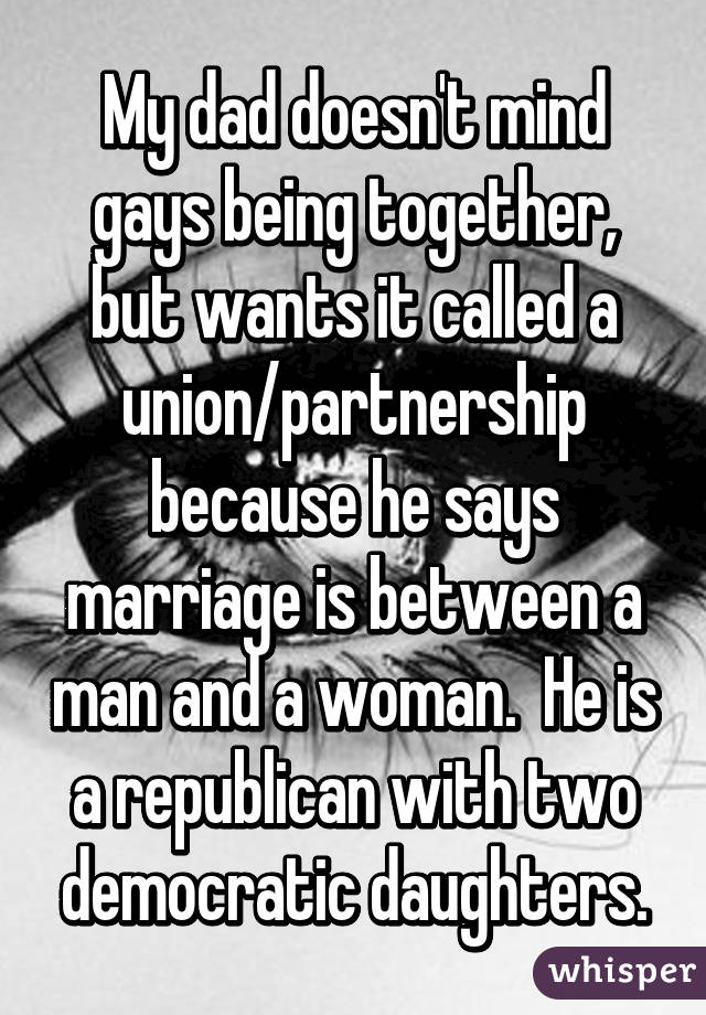 My dad doesn't mind gays being together, but wants it called a union/partnership because he says marriage is between a man and a woman.  He is a republican with two democratic daughters.