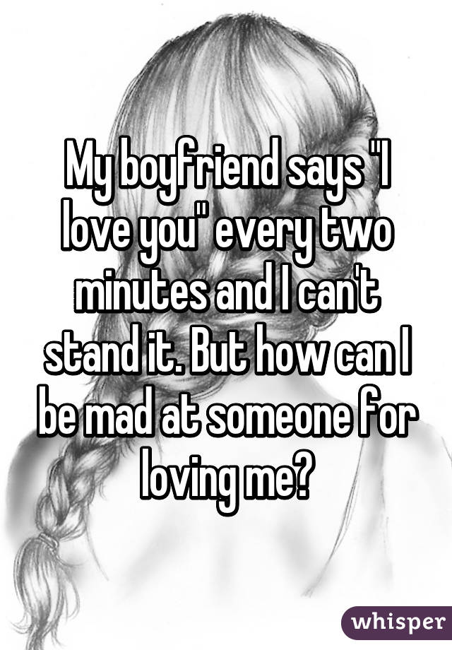 My boyfriend says "I love you" every two minutes and I can't stand it. But how can I be mad at someone for loving me?