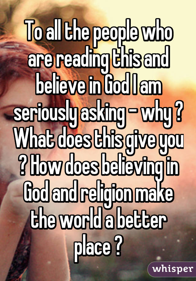 To all the people who are reading this and believe in God I am seriously asking - why ? What does this give you ? How does believing in God and religion make the world a better place ?