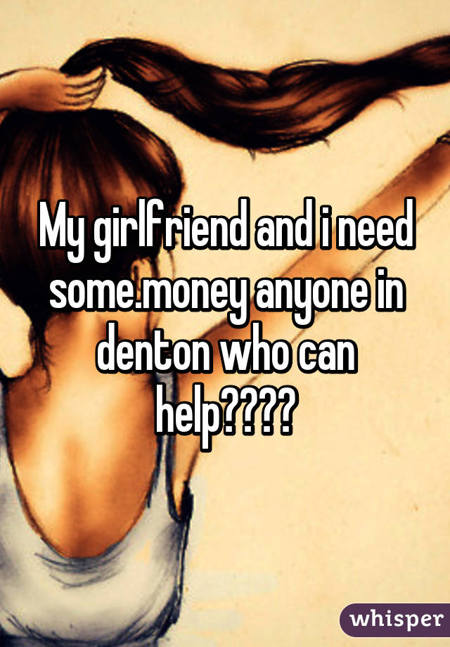 My girlfriend and i need some.money anyone in denton who can help????