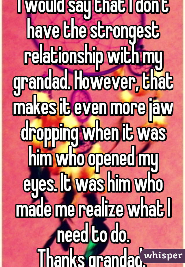 I would say that I don't have the strongest relationship with my grandad. However, that makes it even more jaw dropping when it was him who opened my eyes. It was him who made me realize what I need to do.
Thanks grandad. 