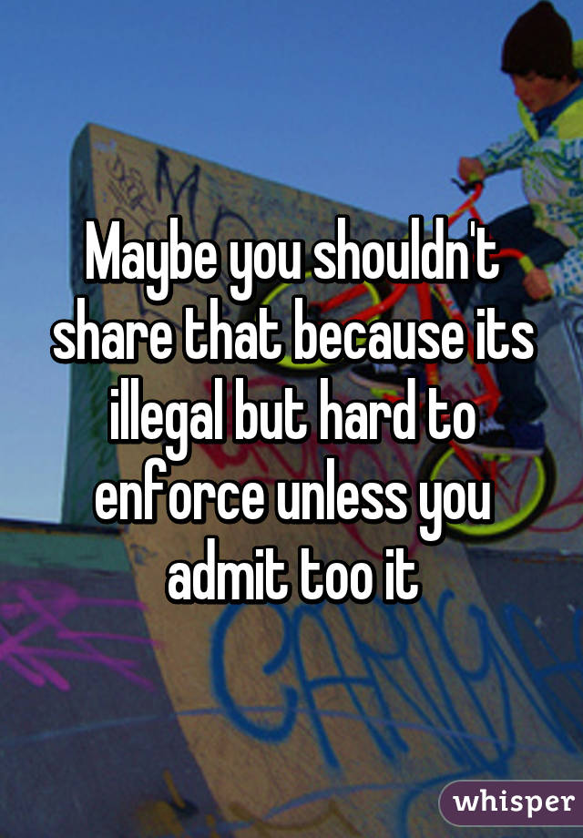 Maybe you shouldn't share that because its illegal but hard to enforce unless you admit too it