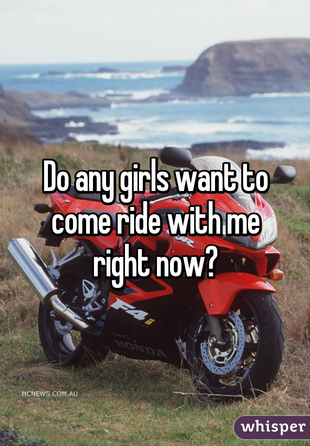 Do any girls want to come ride with me right now?