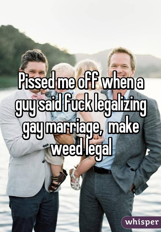 Pissed me off when a guy said fuck legalizing gay marriage,  make weed legal