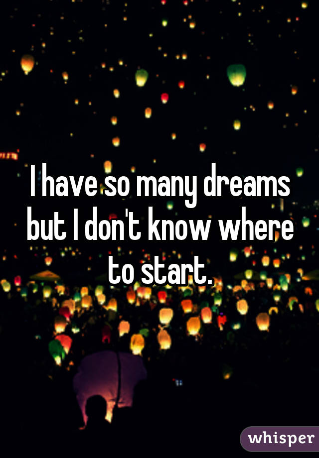 I have so many dreams but I don't know where to start.