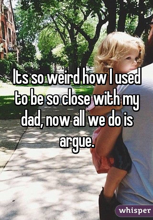 Its so weird how I used to be so close with my dad, now all we do is argue.