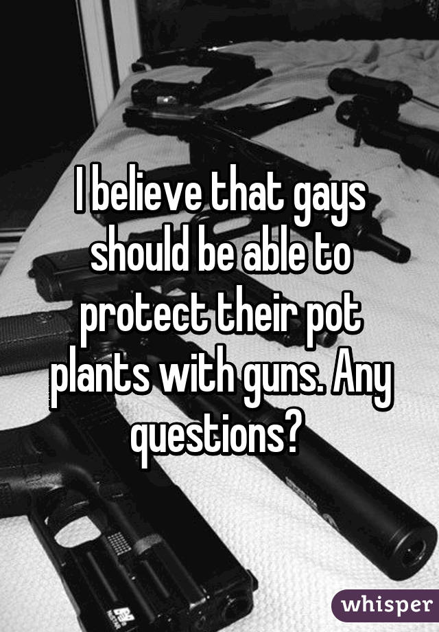 I believe that gays should be able to protect their pot plants with guns. Any questions? 