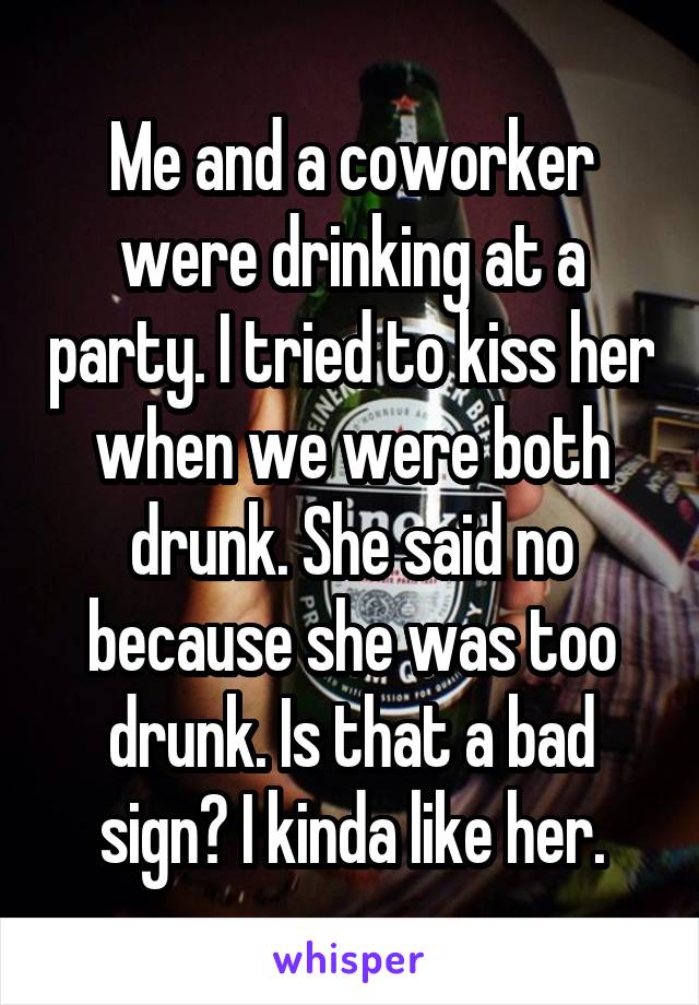 Me and a coworker were drinking at a party. I tried to kiss her when we were both drunk. She said no because she was too drunk. Is that a bad sign? I kinda like her.