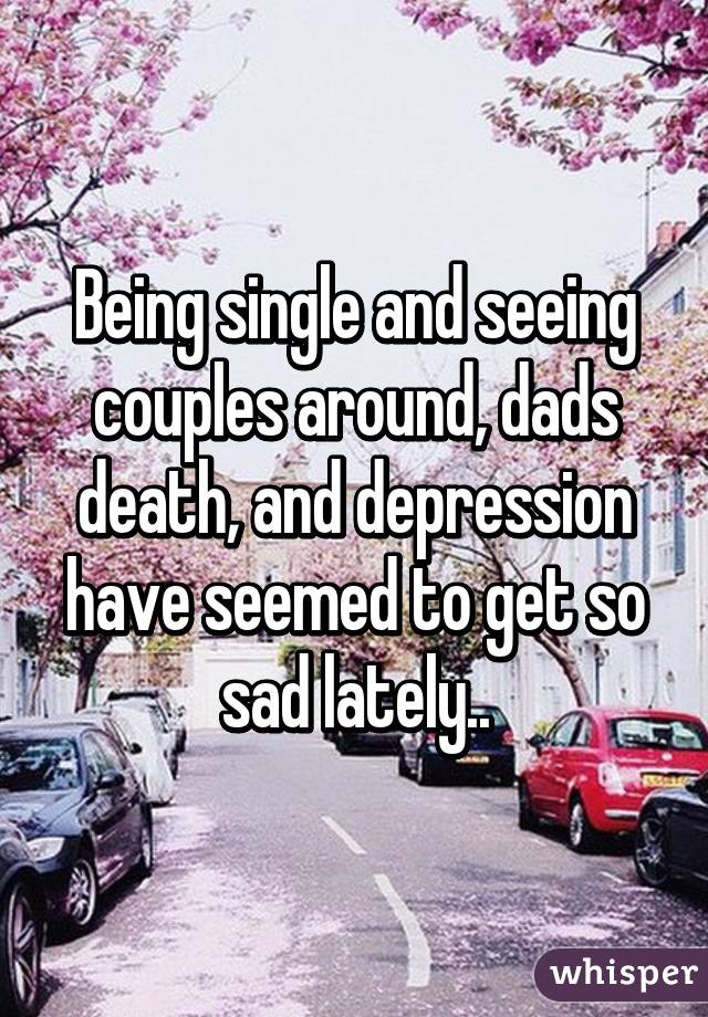 Being single and seeing couples around, dads death, and depression have seemed to get so sad lately..