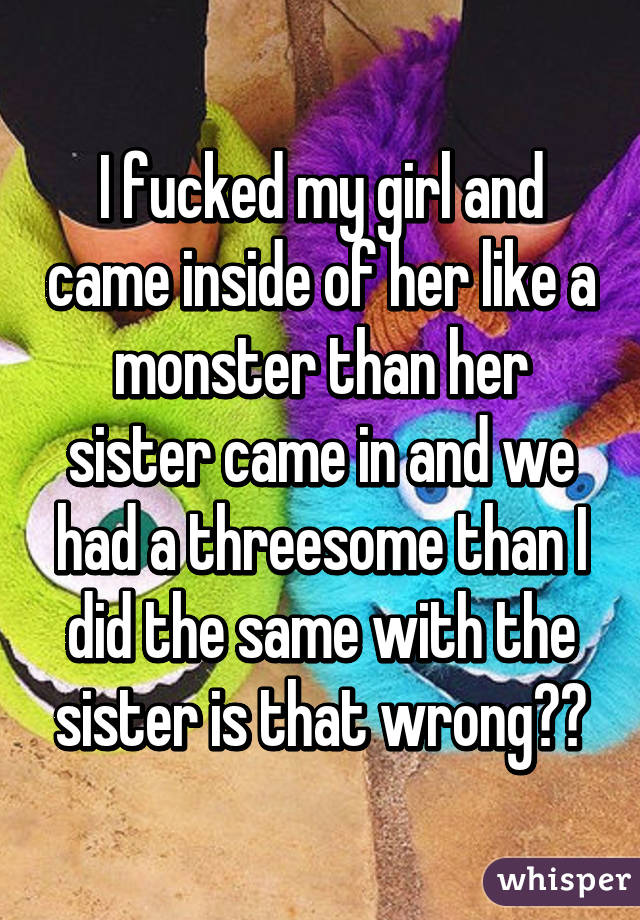 I fucked my girl and came inside of her like a monster than her sister came in and we had a threesome than I did the same with the sister is that wrong??