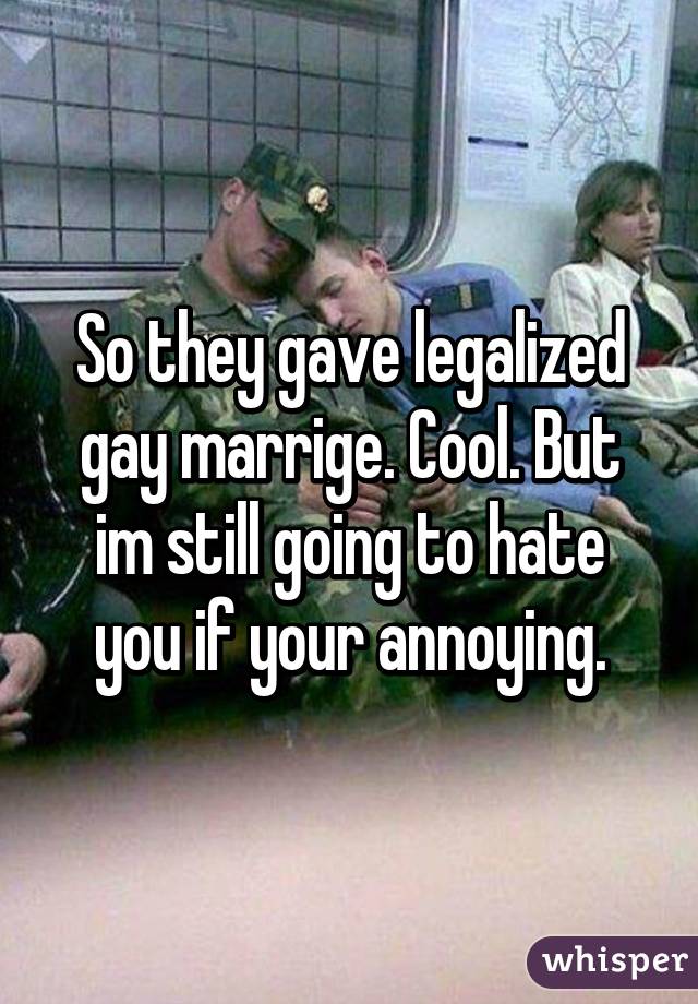 So they gave legalized gay marrige. Cool. But im still going to hate you if your annoying.