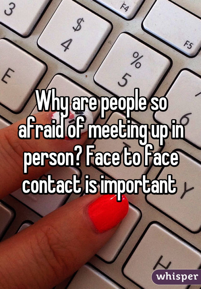 Why are people so afraid of meeting up in person? Face to face contact is important 