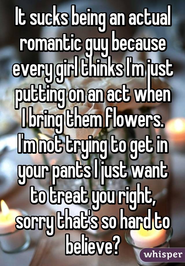 It sucks being an actual romantic guy because every girl thinks I'm just putting on an act when I bring them flowers. I'm not trying to get in your pants I just want to treat you right, sorry that's so hard to believe?