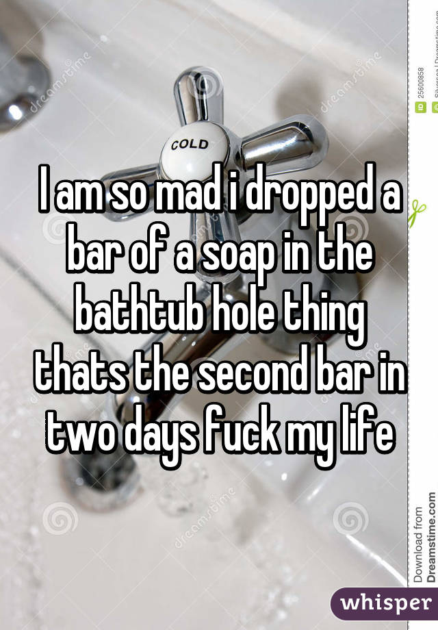 I am so mad i dropped a bar of a soap in the bathtub hole thing thats the second bar in two days fuck my life